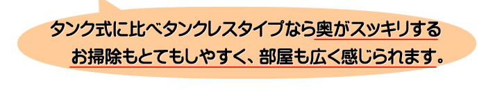 タンク式に比べタンクレスタイプなら奥がスッキリするお掃除もとてもしやすく、部屋も広く感じられます。