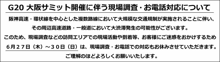 G20 大阪サミット開催に伴う現場調査・お電話対応について
阪神高速・環状線を中心とした複数路線において大規模な交通規制が実施されることに伴い、
その周辺高速道路・一般道において大渋滞発生の可能性がございます。
このため、現場調査などの訪問エリアでの現場活動や到着等、お客様にご迷惑をおかけするため
6月27日(木)~30日(日)は、現場調査・お電話での対応もお休みさせていただきます。
ご理解のほどよろしくお願いいたします。