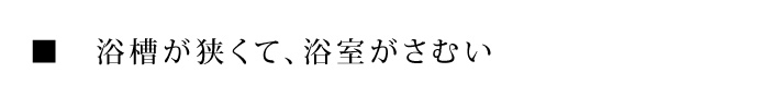 ■　浴槽が狭くて、浴室がさむい