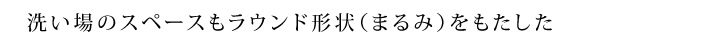 洗い場のスペースもラウンド形状（まるみ）をもたした