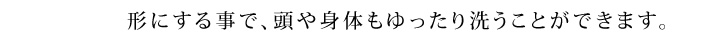 形にする事で、頭や身体もゆったり洗うことができます。