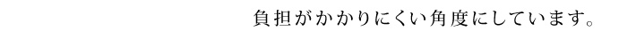 負担がかかりにくい角度にしています。