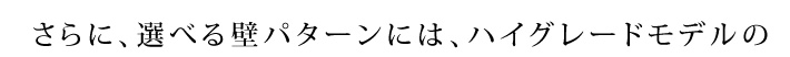 さらに、選べる壁パターンには、ハイグレードモデルの