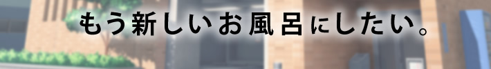 もう新しいお風呂にしたい。