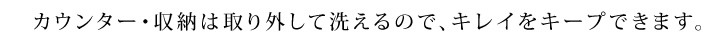 カウンター・収納は取り外して洗えるので、キレイをキープできます。