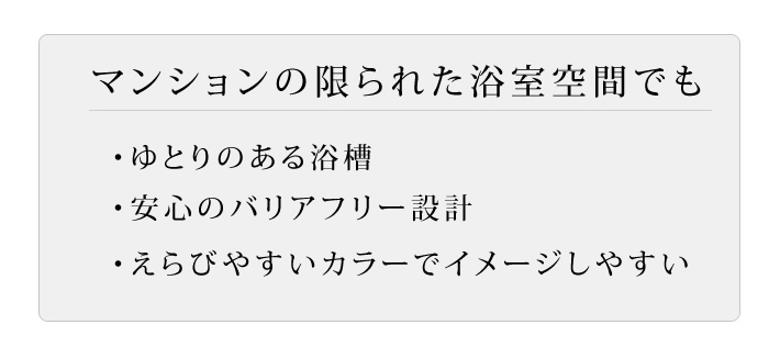 マンションの限られた浴室空間でも　・ゆとりのある浴槽・安心のバリアフリー設計・えらびやすいカラーでイメージしやすい