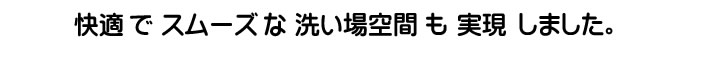 快適でスムーズな洗い場空間も実現しました。