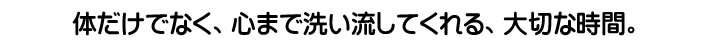 体だけでなく、心まで洗い流してくれる、大切な時間。