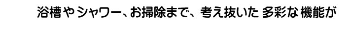 浴増やシャワー、お掃除まで、考え抜いた多彩な機能が