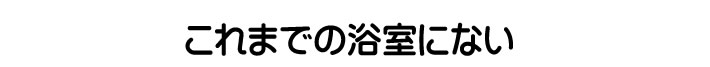 これまでの浴室にない