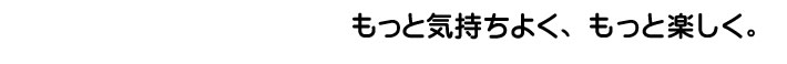 もっと気持ちよく、もっとたのしく。