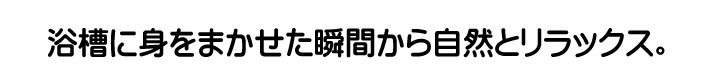 浴槽に身をまかせた瞬間から自然とリラックス。