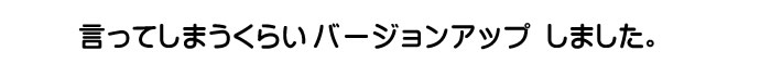 言ってしまうくらい　バージョンアップしました。