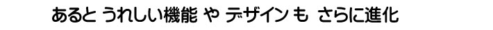 あると　うれしい機能やデザインもさらに進化