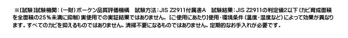  ※【試験】試験機関：（一財）ボーケン品質評価機構　試験方法：JIS Z2911付属書A　試験結果：JIS Z2911の判定値2以下（カビ育成面積を全面積の25％未満に抑制）実使用での実証結果ではありません。 【ご使用にあたり】使用・環境条件（温度・湿度など）によって効果が異なります。すべてのカビを抑えるものではありません。清掃不要になるものではありません。定期的なお手入れが必要です。 