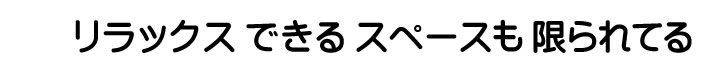 リラックスできるスペースも限られてる