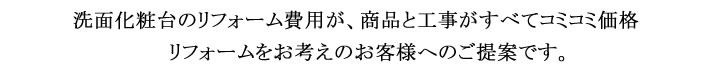 洗面化粧台のリフォーム費用が、商品と工事がすべてコミコミ価格。リフォームをお考えのお客様へのご提案です。
            