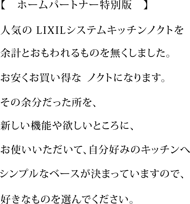 【　ホームパートナー特別版　】

人気のLIXILシステムキッチンノクトを

余計とおもわれるものを無くしました。

お安くお買い得なノクトになります。

その余分だった所を、

新しい機能や欲しいところに、

お使いいただいて、自分好みのキッチンへ

シンプルなベースが決まっていますので、

好きなものを選んでください。