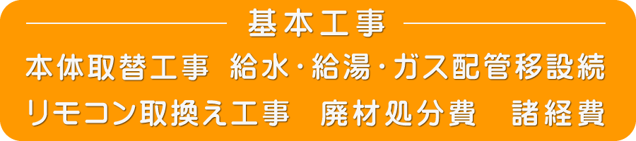 基本工事内容　本体取替工事　給水・給湯・ガス配管移設続　リモコン取換え工事　廃材処分費　諸経費