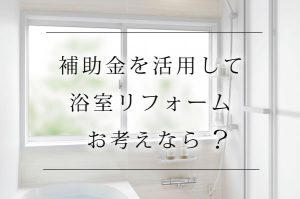 補助金を活用して浴室リフォーム　お考えなら？