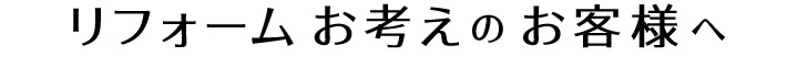 リフォーム お考えのお客様へ