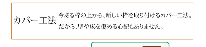 カバー工法　今ある枠の上から、新しい枠を取り付けるカバー工法。　だから、壁や床を傷める心配もありません。