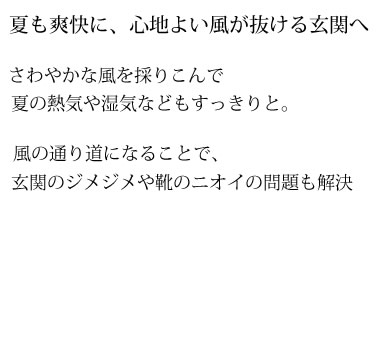 夏も爽快に、心地よい風が抜ける玄関へ　さわやかな風を採りこんで夏の熱気や湿気などもすっきりと。　風の通り道になることで、玄関のジメジメや靴のニオイの問題も解決