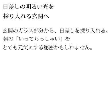 日差しの明るい光を採り入れる玄関へ　玄関のガラス部分から、日差しを採り入れる。朝の「いってらっしゃい」をとても元気にする秘密かもしれません。