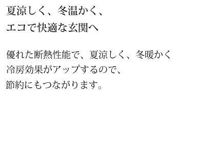 夏涼しく、冬温かく、エコで快適な玄関へ　優れた断熱性能で、夏涼しく、冬暖かく冷房効果がアップするので、節約にもつながります。