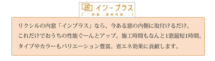 リクシルの内窓「インプラス」なら、今ある窓の内側に取付けるだけ。これだけでおうちの性能ぐーんとアップ。施工時間もなんと1窓最短1時間。タイプやカラーもバリエーション豊富。省エネ効果に貢献します。