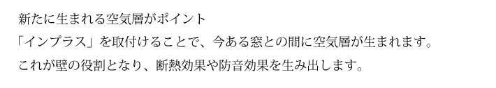 新たに生まれる空気層がポイント　「インプラス」を取付けることで、今ある窓との間に空気層が生まれます。　これが壁の役割となり、断熱効果や防音効果を生み出します。