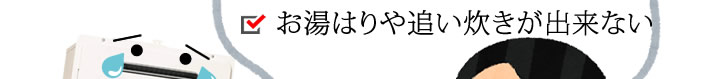 お湯はりや追い炊きが出来ない。