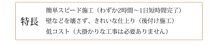 特長 簡単スピード施工(わずか2時間~1日短時間完了) 壁などを壊さず、きれいな仕上り(後付け施工) 低コスト(大掛かりな工事は必要ありません)