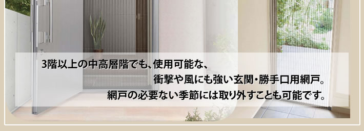 3階以上の中高層階でも、使用可能な、衝撃や風にも強い玄関・勝手口用網戸。網戸の必要ない季節には取り外すことも可能です。