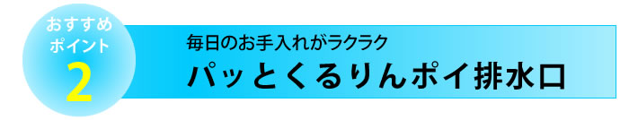 おすすめポイント２　パッとくるりんポイ排水口