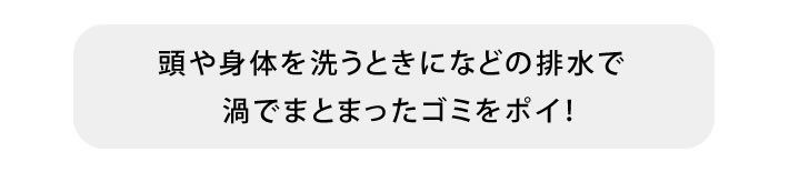 頭や身体を洗うときになどの排水で渦でまとまったゴミをポイ！