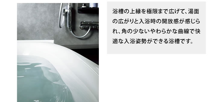 浴槽の上縁を極限まで広げて、湯面の広がりと入浴時の開放感が感じられ、角の少ないやわらかな曲線で快適な入浴姿勢ができる浴槽です