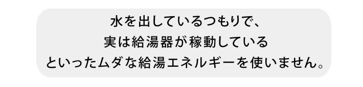 水を出しているつもりで、実は給湯器が稼動しているといったムダな給湯エネルギーを使いません。