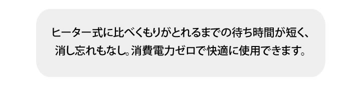 ヒーター式に比べくもりがとれるまでの待ち時間が短く、消し忘れもなし。消費電力ゼロで快適に使用できます。