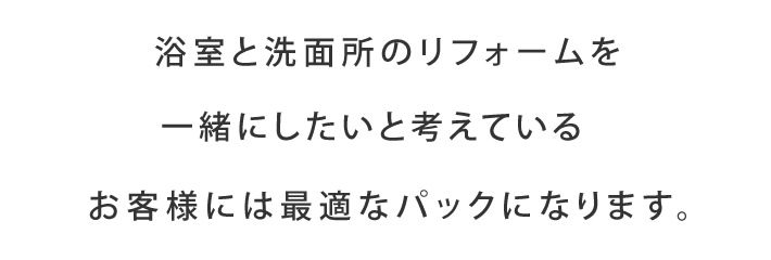 浴室と洗面所のリフォームを一緒にしたいと考えているお客様には最適なパックになります。