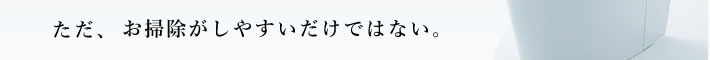 ただ、お掃除がしやすいだけではない。