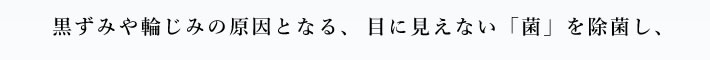 黒ずみや輪じみの原因となる、目に見えない「菌」を除菌し、