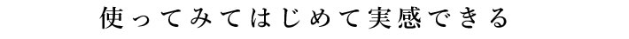 使ってみてはじめて実感できる