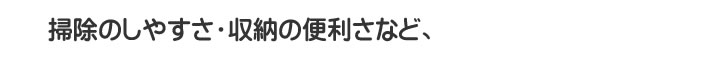 掃除のしやすさ・収納の便利さなど、