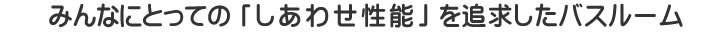 みんなにとって「しあわせ性能」を追求したバスルーム