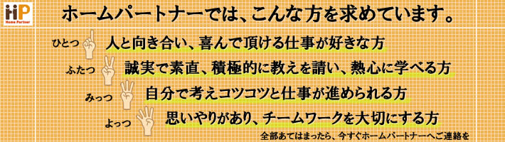 人と向き合い、喜んで頂ける仕事が好きな方　誠実で素直、積極的に教えを請い、熱心に学べる方　自分で考えコツコツと仕事が進められる方　思いやりがあり、チームワークを大切にする方