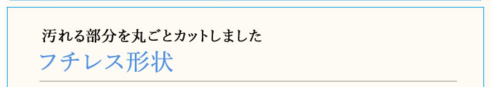 フチレス形状　汚れる部分を丸ごとカットしました