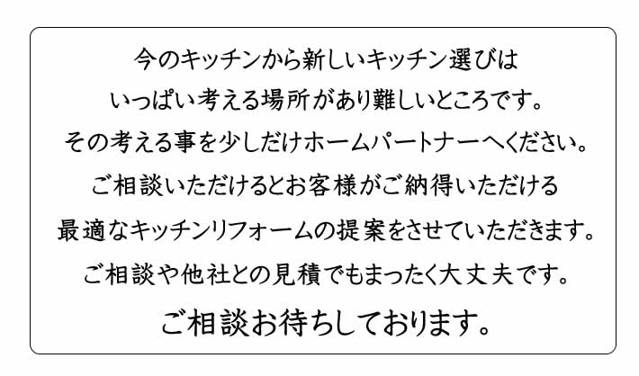 今のキッチンから新しいキッチン選びは、いっぱい考える場所があり難しいところです。その考えることを少しだけホームパートナーへください。ご相談いただけるとお客様がご納得いただける最適なキッチンリフォームの提案をさせていただきます・ご相談や他社とも見積でも全く大丈夫です。ご相談お待ちしております。