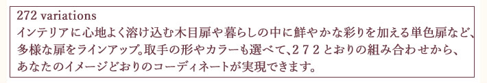 272 variations
インテリアに心地よく溶け込む木目扉や暮らしの中に鮮やかな彩りを加える単色扉など、
多様な扉をラインアップ。取手の形やカラーも選べて、2 7 2 とおりの組み合わせから、
あなたのイメージどおりのコーディネートが実現できます。