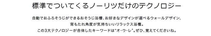 標準でついてくるノーリツだけのテクノロジー　自動でお風呂掃除ができるおそうじ浴槽、お好きなデザインが選べるウォールデザイン、背もたれ角度が気持ちいいリラックス浴槽。この3大テクノロジーが合体した気ワード　オ　ウ　レ　ぜひ、覚えてくださいね。